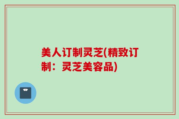 美人订制灵芝(精致订制：灵芝美容品)