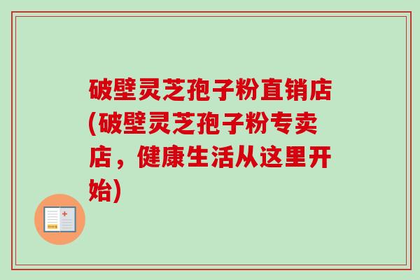 破壁灵芝孢子粉直销店(破壁灵芝孢子粉专卖店，健康生活从这里开始)