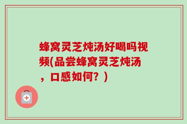 蜂窝灵芝炖汤好喝吗视频(品尝蜂窝灵芝炖汤,口感如何?) 蜂窝灵芝炖汤好喝吗视频(品尝蜂窝灵芝炖汤,口感如何?)