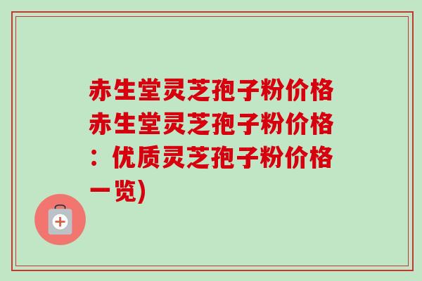 赤生堂灵芝孢子粉价格赤生堂灵芝孢子粉价格：优质灵芝孢子粉价格一览)