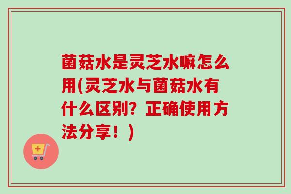 菌菇水是灵芝水嘛怎么用(灵芝水与菌菇水有什么区别？正确使用方法分享！)