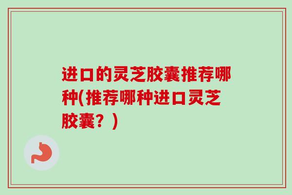 进口的灵芝胶囊推荐哪种(推荐哪种进口灵芝胶囊？)