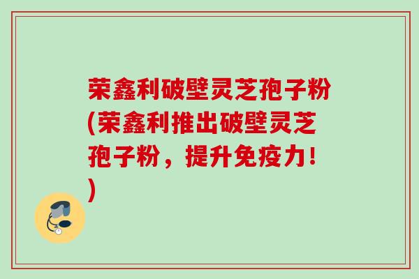 荣鑫利破壁灵芝孢子粉(荣鑫利推出破壁灵芝孢子粉，提升免疫力！)