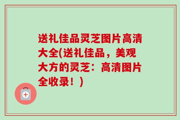 送礼佳品灵芝图片高清大全(送礼佳品，美观大方的灵芝：高清图片全收录！)