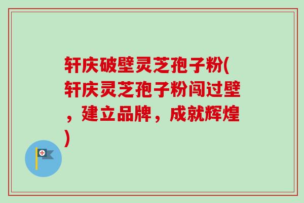 轩庆破壁灵芝孢子粉(轩庆灵芝孢子粉闯过壁,建立品牌,成就辉煌) 轩庆破壁灵芝孢子粉(轩庆灵芝孢子粉闯过壁,建立品牌,成就辉煌)