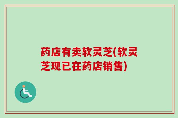 药店有卖软灵芝(软灵芝现已在药店销售)