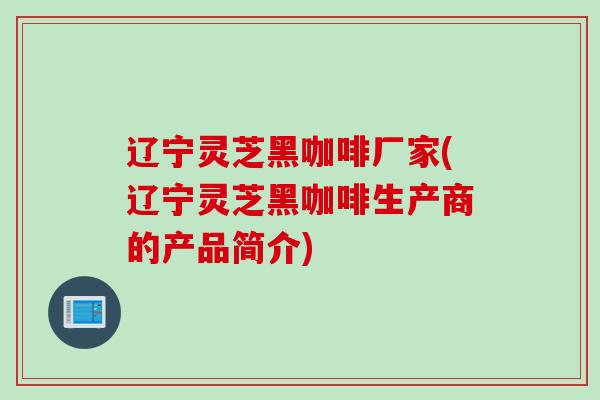 辽宁灵芝黑咖啡厂家(辽宁灵芝黑咖啡生产商的产品简介)