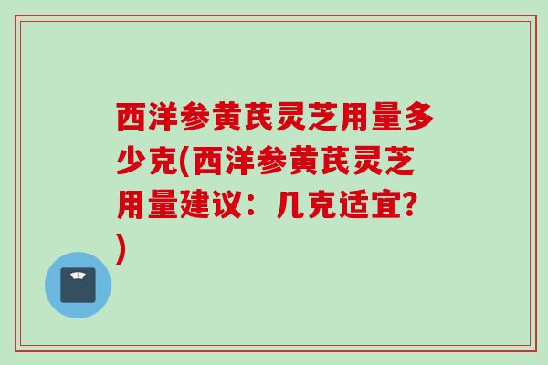 西洋参黄芪灵芝用量多少克(西洋参黄芪灵芝用量建议:几克适宜?) 西洋参黄芪灵芝用量多少克(西洋参黄芪灵芝用量建议:几克适宜?)