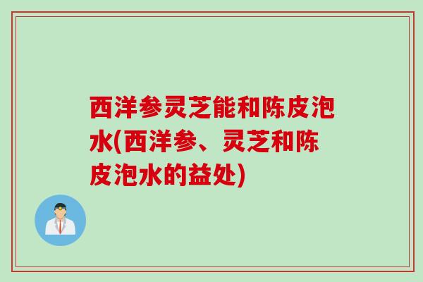 西洋参灵芝能和陈皮泡水(西洋参、灵芝和陈皮泡水的益处)