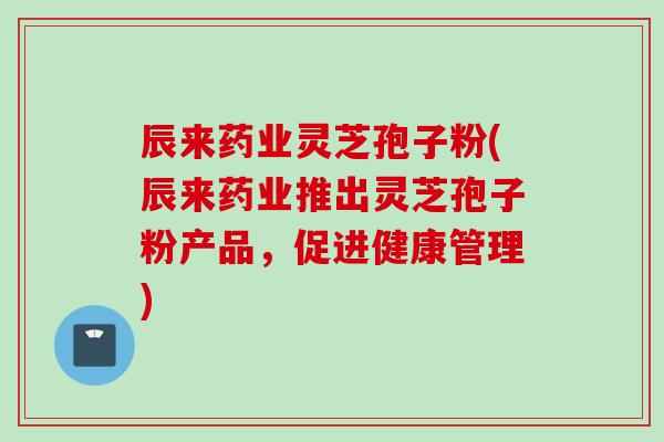 辰来药业灵芝孢子粉(辰来药业推出灵芝孢子粉产品，促进健康管理)