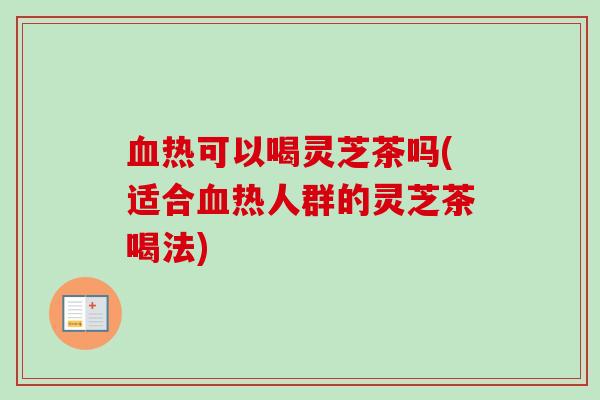 血热可以喝灵芝茶吗(适合血热人群的灵芝茶喝法)