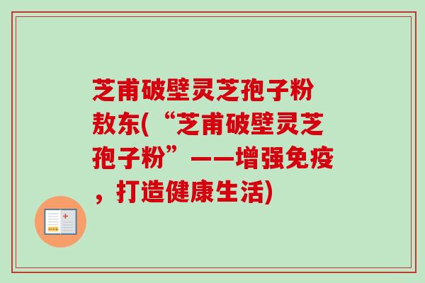 芝甫破壁灵芝孢子粉 敖东(“芝甫破壁灵芝孢子粉”——增强免疫,打造健康生活) 芝甫破壁灵芝孢子粉 敖东(“芝甫破壁灵芝孢子粉”——增强免疫,打造健康生活)