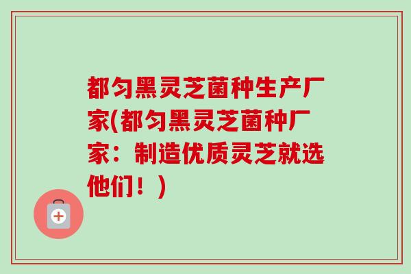 都匀黑灵芝菌种生产厂家(都匀黑灵芝菌种厂家：制造优质灵芝就选他们！)