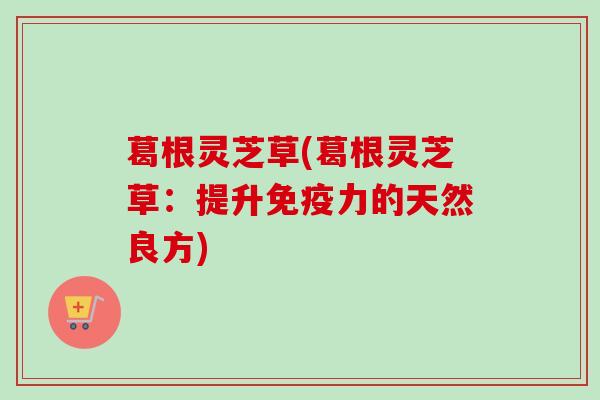 葛根灵芝草(葛根灵芝草：提升免疫力的天然良方)