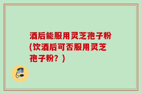 酒后能服用灵芝孢子粉(饮酒后可否服用灵芝孢子粉？)