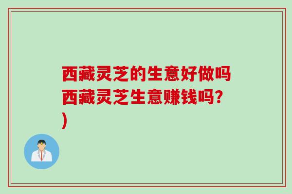 西藏灵芝的生意好做吗西藏灵芝生意赚钱吗？)