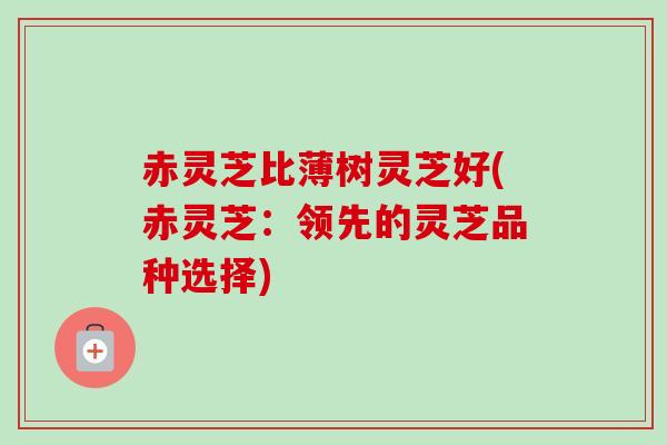 赤灵芝比薄树灵芝好(赤灵芝：领先的灵芝品种选择)