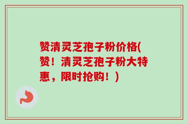 赞清灵芝孢子粉价格(赞！清灵芝孢子粉大特惠，限时抢购！)