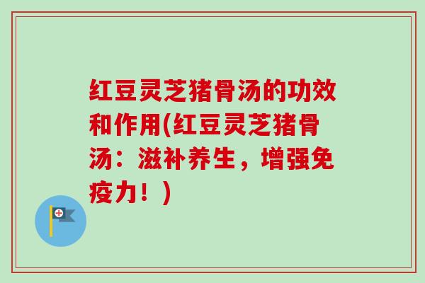 红豆灵芝猪骨汤的功效和作用(红豆灵芝猪骨汤：滋补养生，增强免疫力！)