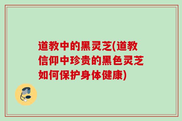 道教中的黑灵芝(道教信仰中珍贵的黑色灵芝如何保护身体健康)