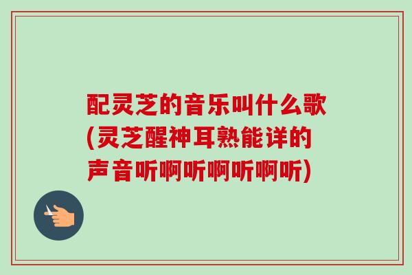 配灵芝的音乐叫什么歌(灵芝醒神耳熟能详的声音听啊听啊听啊听) 配灵芝的音乐叫什么歌(灵芝醒神耳熟能详的声音听啊听啊听啊听)