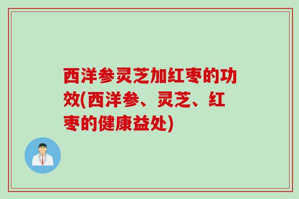西洋参灵芝加红枣的功效(西洋参、灵芝、红枣的健康益处) 西洋参灵芝加红枣的功效(西洋参、灵芝、红枣的健康益处)