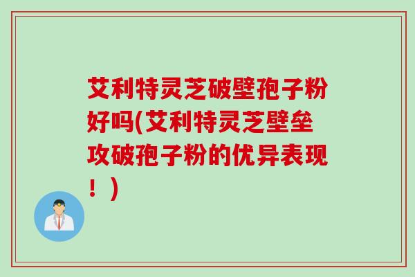 艾利特灵芝破壁孢子粉好吗(艾利特灵芝壁垒攻破孢子粉的优异表现！)