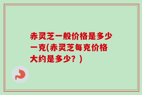 赤灵芝一般价格是多少一克(赤灵芝每克价格大约是多少？)