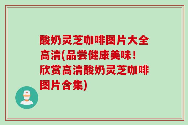 酸奶灵芝咖啡图片大全高清(品尝健康美味!欣赏高清酸奶灵芝咖啡图片合集) 酸奶灵芝咖啡图片大全高清(品尝健康美味!欣赏高清酸奶灵芝咖啡图片合集)