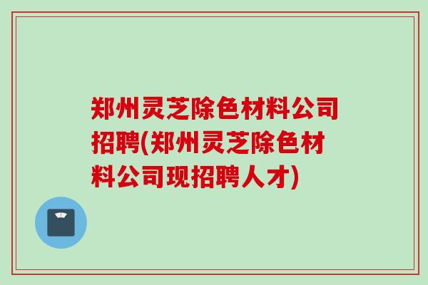 郑州灵芝除色材料公司招聘(郑州灵芝除色材料公司现招聘人才)
