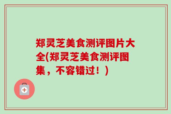 郑灵芝美食测评图片大全(郑灵芝美食测评图集，不容错过！)
