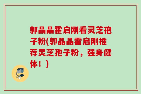 郭晶晶霍启刚看灵芝孢子粉(郭晶晶霍启刚推荐灵芝孢子粉，强身健体！)