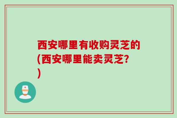 西安哪里有收购灵芝的(西安哪里能卖灵芝？)