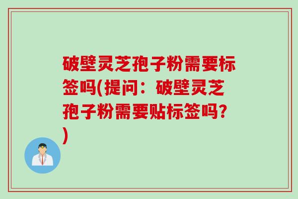 破壁灵芝孢子粉需要标签吗(提问：破壁灵芝孢子粉需要贴标签吗？)