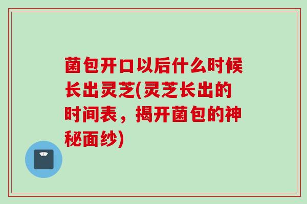 菌包开口以后什么时候长出灵芝(灵芝长出的时间表，揭开菌包的神秘面纱)