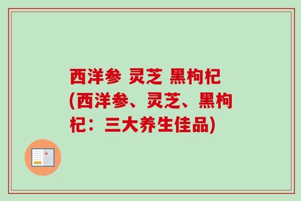 西洋参 灵芝 黑枸杞(西洋参、灵芝、黑枸杞：三大养生佳品)