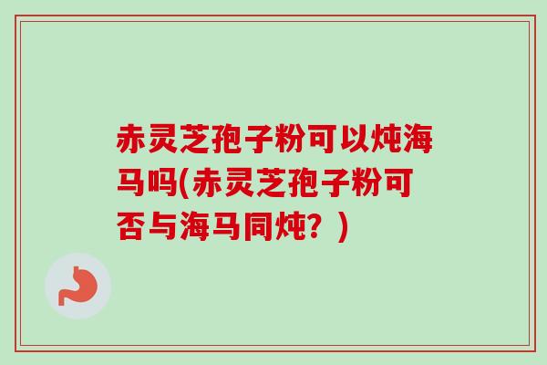 赤灵芝孢子粉可以炖海马吗(赤灵芝孢子粉可否与海马同炖？)