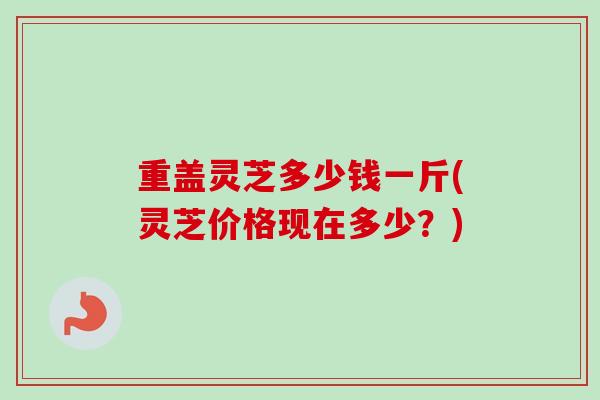 重盖灵芝多少钱一斤(灵芝价格现在多少？)