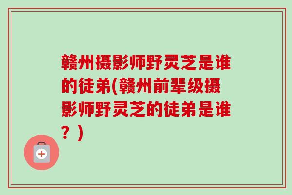 赣州摄影师野灵芝是谁的徒弟(赣州前辈级摄影师野灵芝的徒弟是谁？)