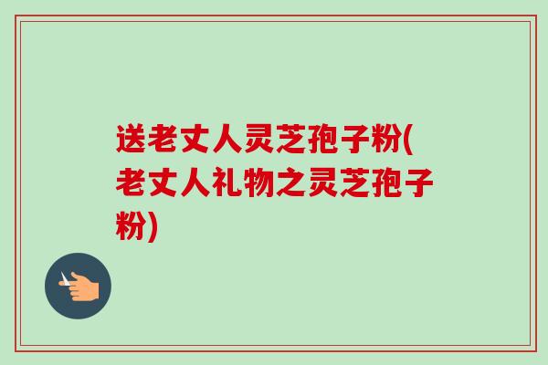 送老丈人灵芝孢子粉(老丈人礼物之灵芝孢子粉)
