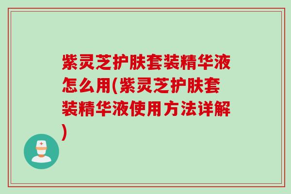 紫灵芝护肤套装精华液怎么用(紫灵芝护肤套装精华液使用方法详解) 紫灵芝护肤套装精华液怎么用(紫灵芝护肤套装精华液使用方法详解)