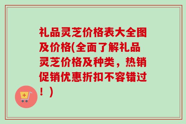礼品灵芝价格表大全图及价格(全面了解礼品灵芝价格及种类，热销促销优惠折扣不容错过！)