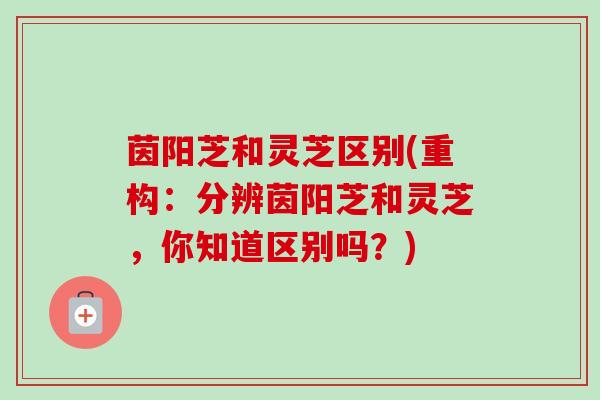 茵阳芝和灵芝区别(重构：分辨茵阳芝和灵芝，你知道区别吗？)