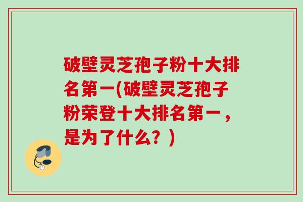 破壁灵芝孢子粉十大排名第一(破壁灵芝孢子粉荣登十大排名第一，是为了什么？)