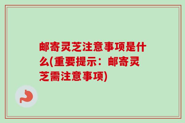 邮寄灵芝注意事项是什么(重要提示：邮寄灵芝需注意事项)