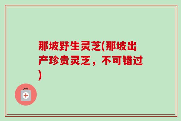那坡野生灵芝(那坡出产珍贵灵芝，不可错过)