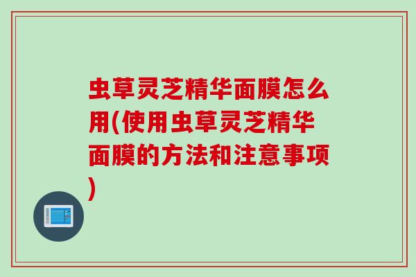 虫草灵芝精华面膜怎么用(使用虫草灵芝精华面膜的方法和注意事项)