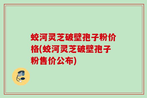 蛟河灵芝破壁孢子粉价格(蛟河灵芝破壁孢子粉售价公布)