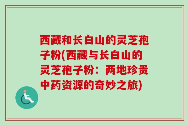 西藏和长白山的灵芝孢子粉(西藏与长白山的灵芝孢子粉：两地珍贵中药资源的奇妙之旅)