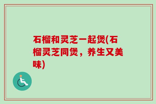 石榴和灵芝一起煲(石榴灵芝同煲，养生又美味)